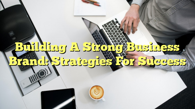 Building A Strong Business Brand: Strategies For Success