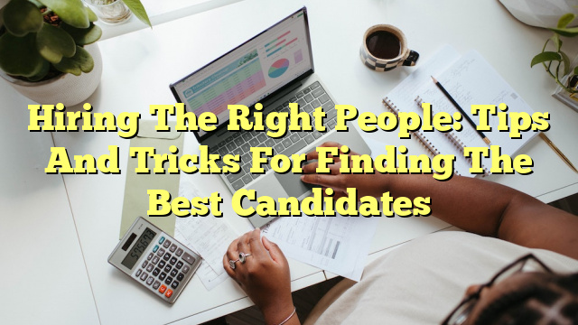 Hiring The Right People: Tips And Tricks For Finding The Best Candidates