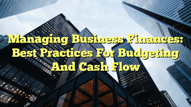 Managing Business Finances: Best Practices For Budgeting And Cash Flow