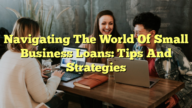 Navigating The World Of Small Business Loans: Tips And Strategies