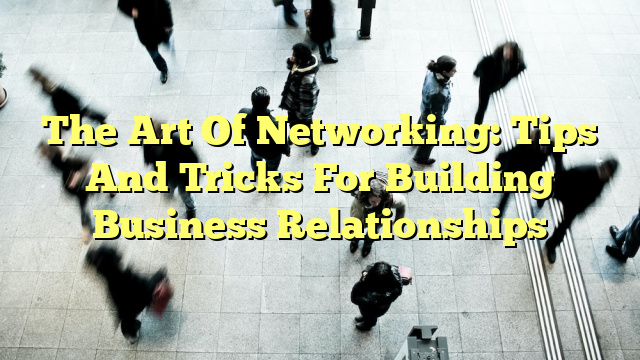 The Art Of Networking: Tips And Tricks For Building Business Relationships