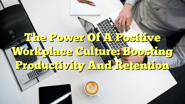 The Power Of A Positive Workplace Culture: Boosting Productivity And Retention