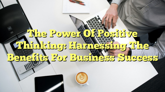 The Power Of Positive Thinking: Harnessing The Benefits For Business Success