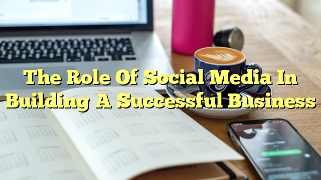 The Role Of Social Media In Building A Successful Business