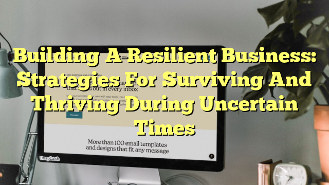 Building A Resilient Business: Strategies For Surviving And Thriving During Uncertain Times