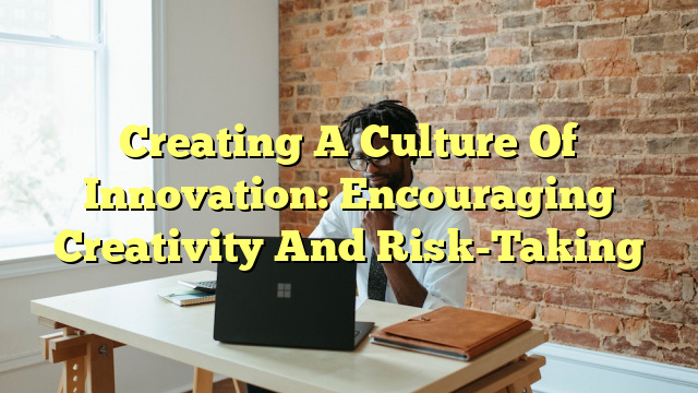 Creating A Culture Of Innovation: Encouraging Creativity And Risk-Taking