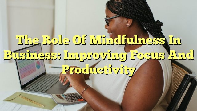 The Role Of Mindfulness In Business: Improving Focus And Productivity